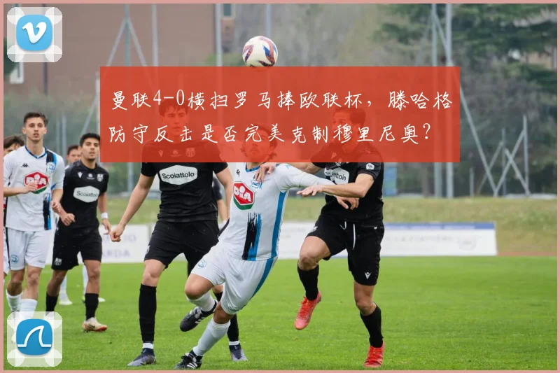 曼联4-0横扫罗马捧欧联杯，滕哈格防守反击是否完美克制穆里尼奥？