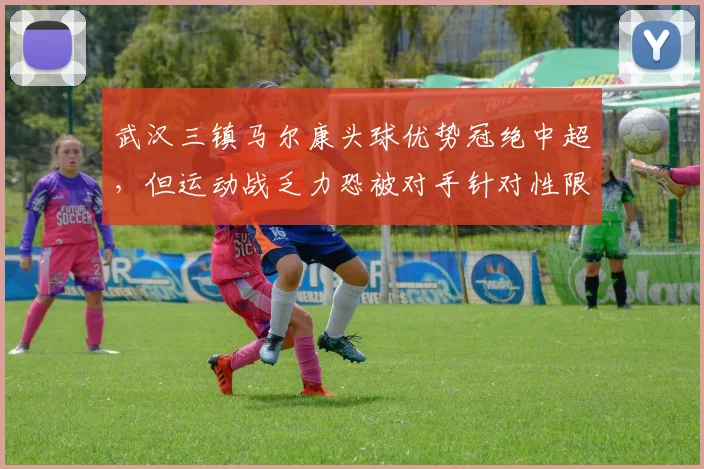 武汉三镇马尔康头球优势冠绝中超，但运动战乏力恐被对手针对性限制