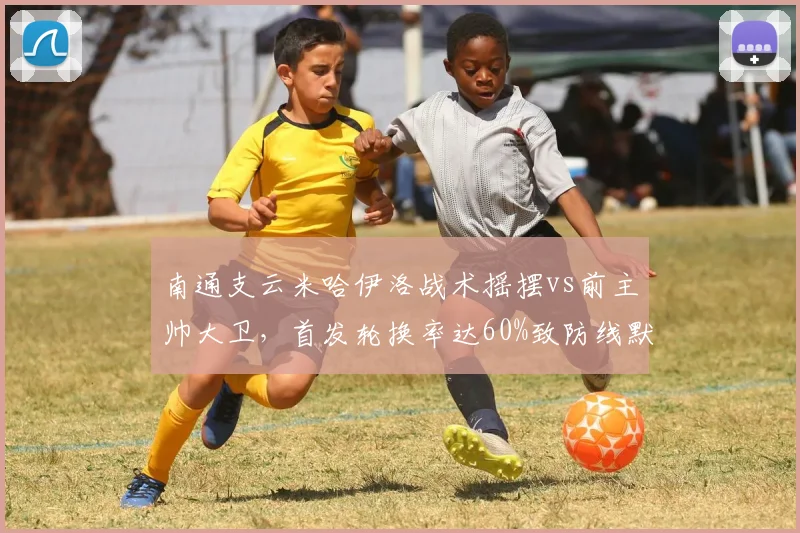 南通支云米哈伊洛战术摇摆vs前主帅大卫，首发轮换率达60%致防线默契崩盘